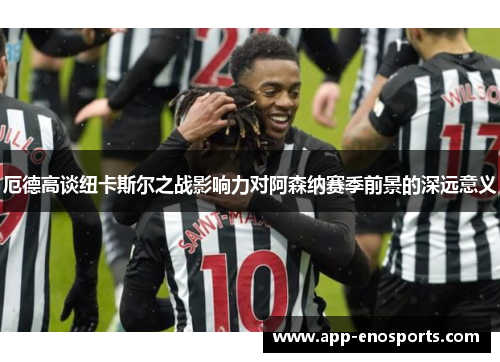 厄德高谈纽卡斯尔之战影响力对阿森纳赛季前景的深远意义